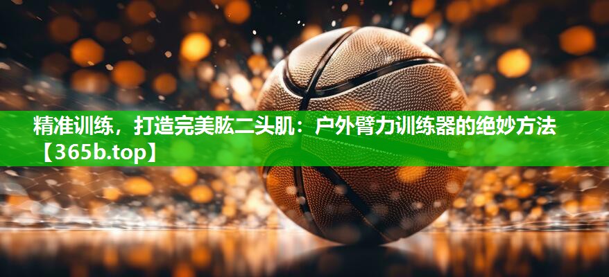 精准训练,打造完美肱二头肌:户外臂力训练器的绝妙方法 精准训练,打造完美肱二头肌:户外臂力训练器的绝妙方法