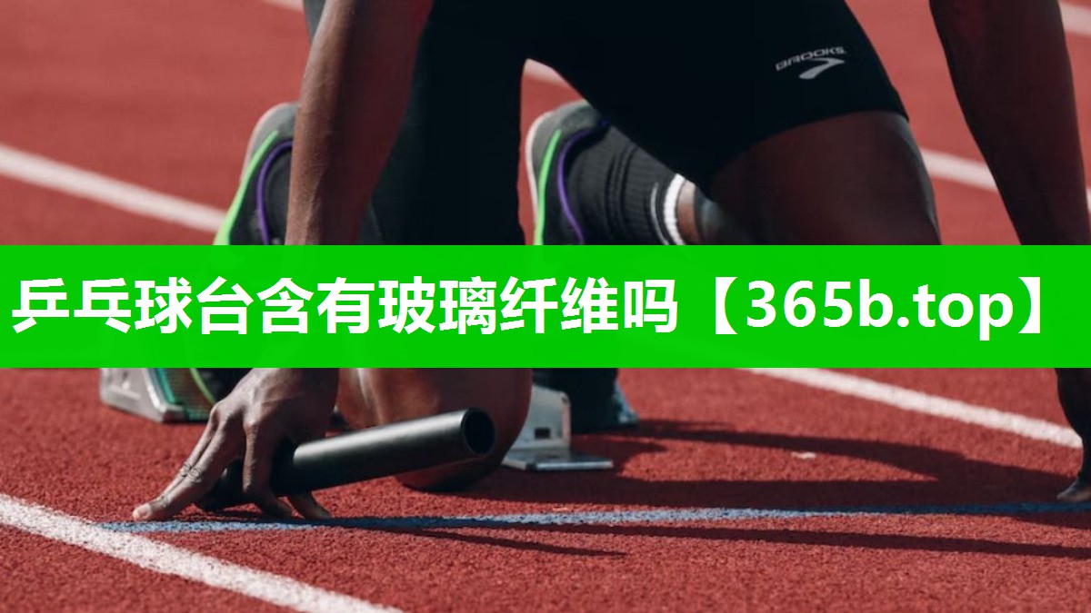 乒乓球台含有玻璃纤维吗 乒乓球台含有玻璃纤维吗